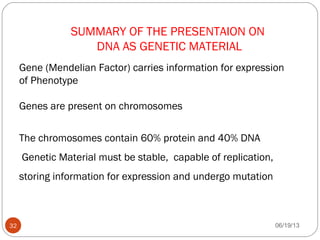 SUMMARY OF THE PRESENTAION ON
DNA AS GENETIC MATERIAL
Gene (Mendelian Factor) carries information for expression
of Phenotype
Genes are present on chromosomes
The chromosomes contain 60% protein and 40% DNA
Genetic Material must be stable, capable of replication,
storing information for expression and undergo mutation
06/19/1332
 
