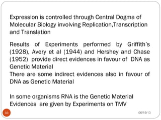 Expression is controlled through Central Dogma of
Molecular Biology involving Replication,Transcription
and Translation
Results of Experiments performed by Griffith’s
(1928), Avery et al (1944) and Hershey and Chase
(1952) provide direct evidences in favour of DNA as
Genetic Material
There are some indirect evidences also in favour of
DNA as Genetic Material
In some organisms RNA is the Genetic Material
Evidences are given by Experiments on TMV
06/19/1333
 