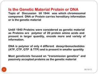 Topic of Discussion till 1944 was which chromosomal
component DNA or Protein carries hereditary information
or is the genetic material
Untill 1940 Proteins were considered as genetic material
as Proteins are polymer of 20 protein amino acids and
present in larger quantity, encode more and variety of
information.
DNA is polymer of only 4 different deoxyribonucleotides
(ATP, CTP, GTP & TTP) and is present in smaller quantity
Most geneticists focused on “transmission genetics” and
passively accepted proteins as the genetic material
06/19/134
Is the Genetic Material Protein or DNA
 