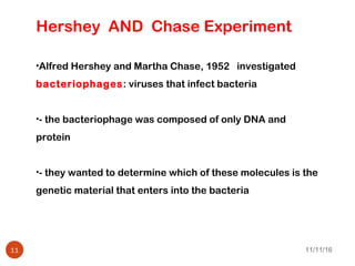 11/11/1611
Hershey AND Chase Experiment
•Alfred Hershey and Martha Chase, 1952 investigated
bacteriophages: viruses that infect bacteria
•- the bacteriophage was composed of only DNA and
protein
•- they wanted to determine which of these molecules is the
genetic material that enters into the bacteria
 