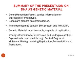 SUMMARY OF THE PRESENTAION ON
DNA AS GENETIC MATERIAL
• Gene (Mendelian Factor) carries information for
expression of Phenotype.
• Genes are present on chromosomes.
• The chromosomes contain 60% protein and 40% DNA.
• Genetic Material must be stable, capable of replication,
storing information for expression and undergo mutation.
• Expression is controlled through Central Dogma of
Molecular Biology involving Replication ,Transcription and
Translation.
11/11/1617
 