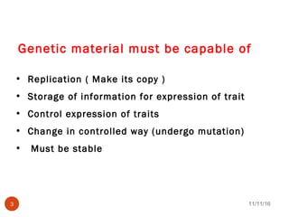 Genetic material must be capable of
• Replication ( Make its copy )
• Storage of information for expression of trait
• Control expression of traits
• Change in controlled way (undergo mutation)
• Must be stable
11/11/163
 