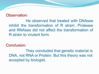 Observation:
He observed that treated with DNAses
inhibit the transformation of R strain. Protease
and RNAses did not affect the transformation of
R strain to virulent form.
Conclusion:
They concluded that genetic material is
DNA, not RNA or Protein. But this theory was not
accepted by biologist.
 