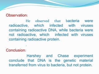Observation:
He observed that bacteria were
radioactive, which infected with viruses
containing radioactive DNA, while bacteria were
not radioactive, which infected with viruses
containing radioactive protein.
.
Conclusion:
Harshey and Chase experiment
conclude that DNA is the genetic material
transferred from virus to bacteria, but not protein.
 