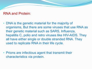 RNA and Protein:
• DNA is the genetic material for the majority of
organisms, But there are some viruses that use RNA as
their genetic material such as SARS, Influenza,
hepatitis C, polio and retro viruses like HIV-AIDS. They
all have either single or double stranded RNA. They
used to replicate RNA in their life cycle.
• Prions are infectious agent that transmit their
characteristics via protein.
 