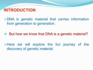 INTRODUCTION
DNA is genetic material that carries information
from generation to generation.
 But how we know that DNA is a genetic material?
Here we will explore the fun journey of the
discovery of genetic material.
 