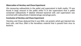 Observation of Hershey and Chase Experiment
•On measuring radioactivity in the pellet and supernatant in both media, 32
P was
found in large amount in the pellet while 35
S in the supernatant that is pellet
contained radioactively P labeled infected bacterial cells and supernatant was
enriched with radioactively S labeled phage and phage parts.
Conclusion of Hershey and Chase Experiment
•Hershey and Chase deduced that it was DNA, not protein which got injected into
host cells, and thus, DNA is the hereditary material that is passed from virus to
bacteria.
 