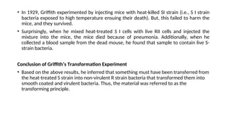 • In 1929, Griffith experimented by injecting mice with heat-killed SI strain (i.e., S I strain
bacteria exposed to high temperature ensuing their death). But, this failed to harm the
mice, and they survived.
• Surprisingly, when he mixed heat-treated S I cells with live RII cells and injected the
mixture into the mice, the mice died because of pneumonia. Additionally, when he
collected a blood sample from the dead mouse, he found that sample to contain live S-
strain bacteria.
Conclusion of Griffith’s Transformation Experiment
• Based on the above results, he inferred that something must have been transferred from
the heat-treated S strain into non-virulent R strain bacteria that transformed them into
smooth coated and virulent bacteria. Thus, the material was referred to as the
transforming principle.
 