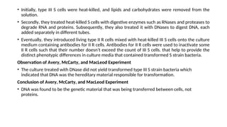 • Initially, type III S cells were heat-killed, and lipids and carbohydrates were removed from the
solution.
• Secondly, they treated heat-killed S cells with digestive enzymes such as RNases and proteases to
degrade RNA and proteins. Subsequently, they also treated it with DNases to digest DNA, each
added separately in different tubes.
• Eventually, they introduced living type II R cells mixed with heat-killed III S cells onto the culture
medium containing antibodies for II R cells. Antibodies for II R cells were used to inactivate some
II R cells such that their number doesn’t exceed the count of III S cells. that help to provide the
distinct phenotypic differences in culture media that contained transformed S strain bacteria.
Observation of Avery, McCarty, and MacLeod Experiment
• The culture treated with DNase did not yield transformed type III S strain bacteria which
indicated that DNA was the hereditary material responsible for transformation.
Conclusion of Avery, McCarty, and MacLeod Experiment
• DNA was found to be the genetic material that was being transferred between cells, not
proteins.
 