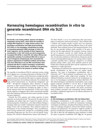 ARTICLES




                                                                     Harnessing homologous recombination in vitro to
© 2007 Nature Publishing Group http://www.nature.com/naturemethods




                                                                     generate recombinant DNA via SLIC
                                                                     Mamie Z Li & Stephen J Elledge

                                                                     We describe a new cloning method, sequence and ligation–                          The third, MAGIC, is an in vivo method that relies upon homo-
                                                                     independent cloning (SLIC), which allows the assembly of                          logous recombination and bacterial mating15. These methods offer
                                                                     multiple DNA fragments in a single reaction using in vitro                        a uniform and seamless transfer of genes from one expression
                                                                     homologous recombination and single-strand annealing.                             context to another, thereby allowing different clones to be treated
                                                                     SLIC mimics in vivo homologous recombination by relying                           identically. These methods, however, lack important features. First,
                                                                     on exonuclease-generated ssDNA overhangs in insert and                            they do not generally facilitate initial assembly of the gene of
                                                                     vector fragments, and the assembly of these fragments by                          interest into the origin plasmid. The exception, Gateway, requires
                                                                     recombination in vitro. SLIC inserts can also be prepared by                      the use of expensive enzymes for initial cloning and requires
                                                                     incomplete PCR (iPCR) or mixed PCR. SLIC allows efﬁcient and                      speciﬁc long sequences on each primer that contain recombination
                                                                     reproducible assembly of recombinant DNA with as many as                          sites. Second, these methods are useful only for cloning into speciﬁc
                                                                     5 and 10 fragments simultaneously. SLIC circumvents the                           vectors containing deﬁned sequences. If a cloning reaction requires
                                                                     sequence requirements of traditional methods and functions                        a specialty assembly, that is, replacing a fragment in an existing
                                                                     much more efﬁciently at very low DNA concentrations when                          plasmid, perhaps within a gene, these methods cannot be used.
                                                                     combined with RecA to catalyze homologous recombination.                          Finally, these methods generally allow only the combination of two
                                                                     This ﬂexibility allows much greater versatility in the generation                 fragments in a single experiment.
                                                                     of recombinant DNA for the purposes of synthetic biology.                            Homologous recombination has important advantages over site-
                                                                                                                                                       speciﬁc recombination in that it does not require speciﬁc
                                                                     The assembly of recombinant DNA by restriction enzyme cutting                     sequences. Two types of homologous recombination exist in
                                                                     and re-ligation was a crowning achievement of biology in the 20th                 Escherichia coli16,17, RecA-mediated recombination and a RecA-
                                                                     century1–4. Many variations on this theme have emerged that allow                 independent pathway called single-strand annealing. We have
                                                                     greater precision to be achieved with respect to sequence alterations             addressed limitations of present systems by the development of a
                                                                     and sites of junctions of recombinant molecules. Two methods that                 new in vitro homologous recombination method called SLIC. We
                                                                     made critical improvements are site-directed mutagenesis5 and                     show that homologous recombination intermediates, such as large
                                                                     PCR6,7. Site-directed mutagenesis allows alteration of speciﬁc                    gapped molecules assembled in vitro by RecA or single-strand
                                                                     sequences to allow structure-function studies of molecules. PCR                   annealing, efﬁciently transform E. coli, removing the sequence
                                                                     has made several contributions including the ability to select a                  constraints inherent in other methods. This system circumvents
                                                                     precise sequence from low concentrations of DNA and to place                      many problems associated with conventional cloning methods,
                                                                     speciﬁc sequences at fragment ends to allow conventional assembly                 providing a multifaceted approach for the efﬁcient generation of
                                                                     with other fragments. PCR has also been used to introduce changes                 recombinant DNA.
                                                                     into gene sequences8.
                                                                       Presently the DNA sequence and coding capacities of entire                      RESULTS
                                                                     organisms are being determined. This presents the opportunity to                  In vitro homologous recombination with and without RecA
                                                                     manipulate and analyze large sets of genes for genetic and bio-                   Homologous recombination in vivo depends upon a double-
                                                                     chemical properties. Furthermore, a new ﬁeld, synthetic biology, is               stranded break, generation of ssDNA by exonucleases, homology
                                                                     emerging, which uses complex combinations of genetic elements to                  searching by recombinases, annealing of homologous stretches, and
                                                                     design circuits with new properties. These endeavors require the                  repair of overhangs and gaps by enzymes that include resolvases,
                                                                     development of new cloning technologies. Three recombination-                     nucleases and polymerases. We reasoned it might be possible to
                                                                     based cloning methods have emerged for accomplishing parallel                     generate recombination intermediates in vitro and introduce these
                                                                     processing of large gene sets. Two use in vitro site-speciﬁc recom-               into cells to allow the cell endogenous repair machinery to ﬁnish
                                                                     bination, the Univector Plasmid-fusion System and Gateway9–14.                    the repair to generate recombinant DNA (Fig. 1a). To generate

                                                                     Howard Hughes Medical Institute, Department of Genetics, Harvard Partners Center for Genetics and Genomics, Harvard Medical School, 77 Avenue Louis Pasteur,
                                                                     Boston, Massachusetts 02115, USA. Correspondence should be addressed to. S.J.E. (selledge@genetics.med.harvard.edu).
                                                                     RECEIVED 12 SEPTEMBER 2006; ACCEPTED 4 JANUARY 2007; PUBLISHED ONLINE 11 FEBRUARY 2007; DOI:10.1038/NMETH1010


                                                                                                                                                                             NATURE METHODS | VOL.4 NO.3 | MARCH 2007 | 251
 