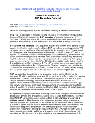 Home—Background and Rationale—Methods—References and Resources--
                       Acknowledgements--Contact

                              Census of Marine Life
                             DNA Barcoding Protocol

This paper: http://phe.rockefeller.edu/PDF_FILES/DNAbarcode.pdf
CoML URL: http://www.coml.org

This is an evolving protocol that will be updated regularly. Comments are welcome.

Purpose. The purpose of this protocol is to encourage investigators working with the
Census of Marine Life to determine DNA barcodes of collected specimens. DNA
barcoding of CoML specimens will provide immediately useful results and will have
long-term applications for CoML investigators and the general scientific community.

Background and Rationale. DNA sequence analysis of a uniform target gene to enable
species identification has been referred to as DNA barcoding, by analogy with the UPC
bar codes used to identify manufactured goods (1). A remarkably short DNA sequence
should contain more than enough information to distinguish 10 or even 100 million
species. For example, a 600-nucleotide segment of a protein-coding gene contains 200
codon third nucleotide positions. At these sites, substitutions are (usually) selectively
neutral and mutations accumulate through random drift. Even assuming that a group of
organisms is completely biased to AT or GC at third nucleotide positions, there are then
2 possible bases at 200 positions, or 2 200 = 10 60 possible sequences based on third
nucleotide positions alone. Proof of principle for DNA barcoding has been provided by
comparison of mitochondrial cytochrome c oxidase subunit I (COI) sequences among
closely related species and across diverse phyla in the animal kingdom (2).

DNA barcoding has the potential to be a practical method for identification of the
estimated 10 million species of eukaryotic life on earth. As a uniform method for species
identification, DNA barcoding will have broad scientific applications. It will be of great
utility in conservation biology, including biodiversity surveys. It could also be
applied where traditional methods are unrevealing, for instance identification of eggs
and immature forms, and analysis of stomach contents or excreta to determine food
webs. In addition to enabling species identification, DNA barcoding will aid phylogenetic
analysis and help reveal the evolutionary history of life on earth.

An appropriate target gene for DNA barcoding is conserved enough to be amplified with
broad-range primers and divergent enough to allow species discrimination. The initial
target for DNA barcoding described in this protocol is mitochondrial cytochrome c
oxidase subunit I (COI). Selection of an appropriate gene is a critical strategic and
practical decision, with significant consequences for the overall success of this project.
A number of genes may be likely to meet one or more of our goals (discrimination and
identification of species, discovery of new and cryptic species, reconstruction of
evolutionary relationships among species and higher taxa). Our selection of COI as a
target gene is supported by published and ongoing work, which demonstrates that
barcoding via COI will meet the project goals for a wide diversity of animal taxa (1-3).
 