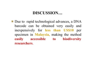 DISCUSSION…
Due to rapid technological advances, a DNA
barcode can be obtained very easily and
inexpensively for less than US$10 per
specimen in Malaysia, making the method
easily accessible to biodiversity
researchers.
 