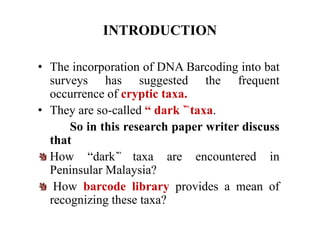INTRODUCTION
• The incorporation of DNA Barcoding into bat
surveys has suggested the frequent
occurrence of cryptic taxa.
• They are so-called “ dark ˋ̏ taxa.
So in this research paper writer discuss
that
How “darkˋ̏ taxa are encountered in
Peninsular Malaysia?
How barcode library provides a mean of
recognizing these taxa?
 
