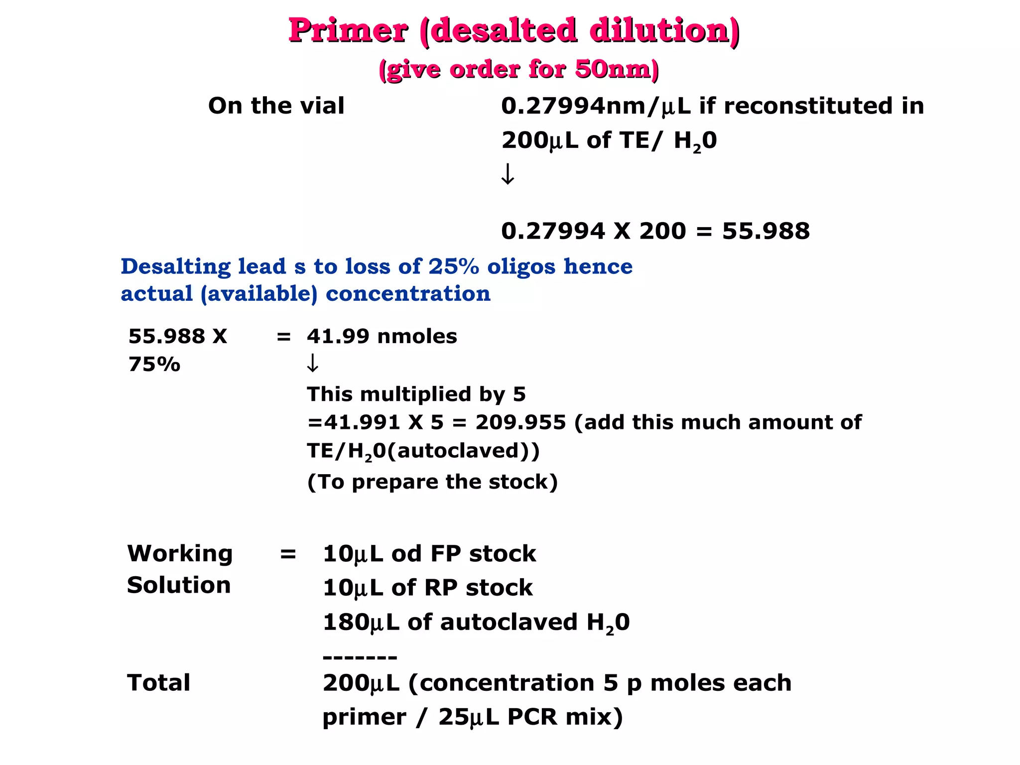 55.988 X 
75%
= 41.99 nmoles
↓
This multiplied by 5
=41.991 X 5 = 209.955 (add this much amount of 
TE/H20(autoclaved)) 
(To prepare the stock)
Desalting lead s to loss of 25% oligos hence
actual (available) concentration
Primer (desalted dilution)Primer (desalted dilution)
(give order for 50nm)(give order for 50nm)
On the vial 0.27994nm/µL if reconstituted in 
200µL of TE/ H20
↓
0.27994 X 200 = 55.988
Working 
Solution
= 10µL od FP stock
10µL of RP stock
180µL of autoclaved H20
-------
Total 200µL (concentration 5 p moles each 
primer / 25µL PCR mix)
 
