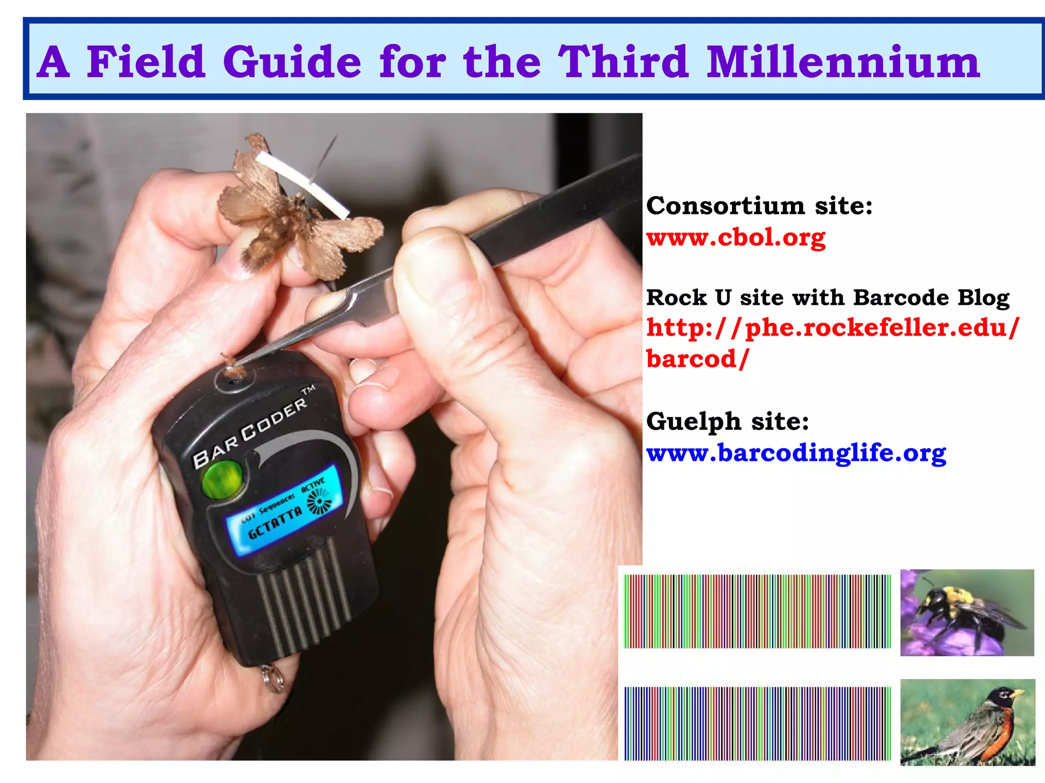 A Field Guide for the Third Millennium
Consortium site:
www.cbol.org
Rock U site with Barcode Blog
http://phe.rockefeller.edu/
barcod/
Guelph site:
www.barcodinglife.org
 