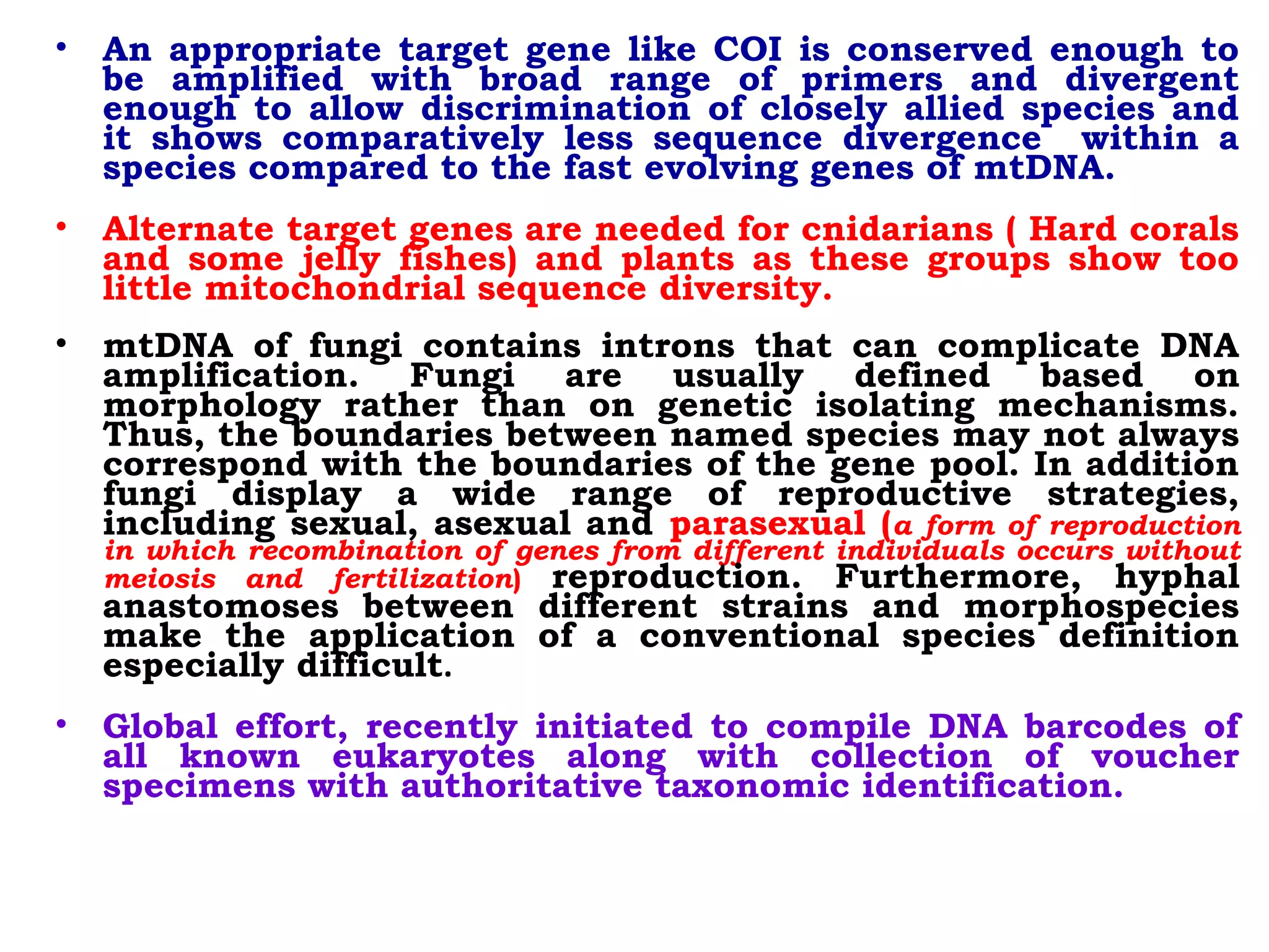 • An appropriate target gene like COI is conserved enough to
be amplified with broad range of primers and divergent
enough to allow discrimination of closely allied species and
it shows comparatively less sequence divergence within a
species compared to the fast evolving genes of mtDNA.
• Alternate target genes are needed for cnidarians ( Hard corals
and some jelly fishes) and plants as these groups show too
little mitochondrial sequence diversity.
• mtDNA of fungi contains introns that can complicate DNA
amplification. Fungi are usually defined based on
morphology rather than on genetic isolating mechanisms.
Thus, the boundaries between named species may not always
correspond with the boundaries of the gene pool. In addition
fungi display a wide range of reproductive strategies,
including sexual, asexual and parasexual (a form of reproduction
in which recombination of genes from different individuals occurs without
meiosis and fertilization) reproduction. Furthermore, hyphal
anastomoses between different strains and morphospecies
make the application of a conventional species definition
especially difficult.
• Global effort, recently initiated to compile DNA barcodes of
all known eukaryotes along with collection of voucher
specimens with authoritative taxonomic identification. 
 