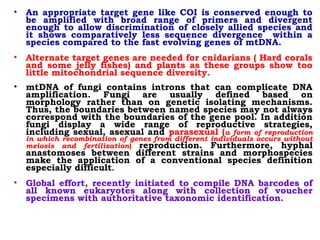 • An appropriate target gene like COI is conserved enough to
be amplified with broad range of primers and divergent
enough to allow discrimination of closely allied species and
it shows comparatively less sequence divergence within a
species compared to the fast evolving genes of mtDNA.
• Alternate target genes are needed for cnidarians ( Hard corals
and some jelly fishes) and plants as these groups show too
little mitochondrial sequence diversity.
• mtDNA of fungi contains introns that can complicate DNA
amplification. Fungi are usually defined based on
morphology rather than on genetic isolating mechanisms.
Thus, the boundaries between named species may not always
correspond with the boundaries of the gene pool. In addition
fungi display a wide range of reproductive strategies,
including sexual, asexual and parasexual (a form of reproduction
in which recombination of genes from different individuals occurs without
meiosis and fertilization) reproduction. Furthermore, hyphal
anastomoses between different strains and morphospecies
make the application of a conventional species definition
especially difficult.
• Global effort, recently initiated to compile DNA barcodes of
all known eukaryotes along with collection of voucher
specimens with authoritative taxonomic identification. 
 
