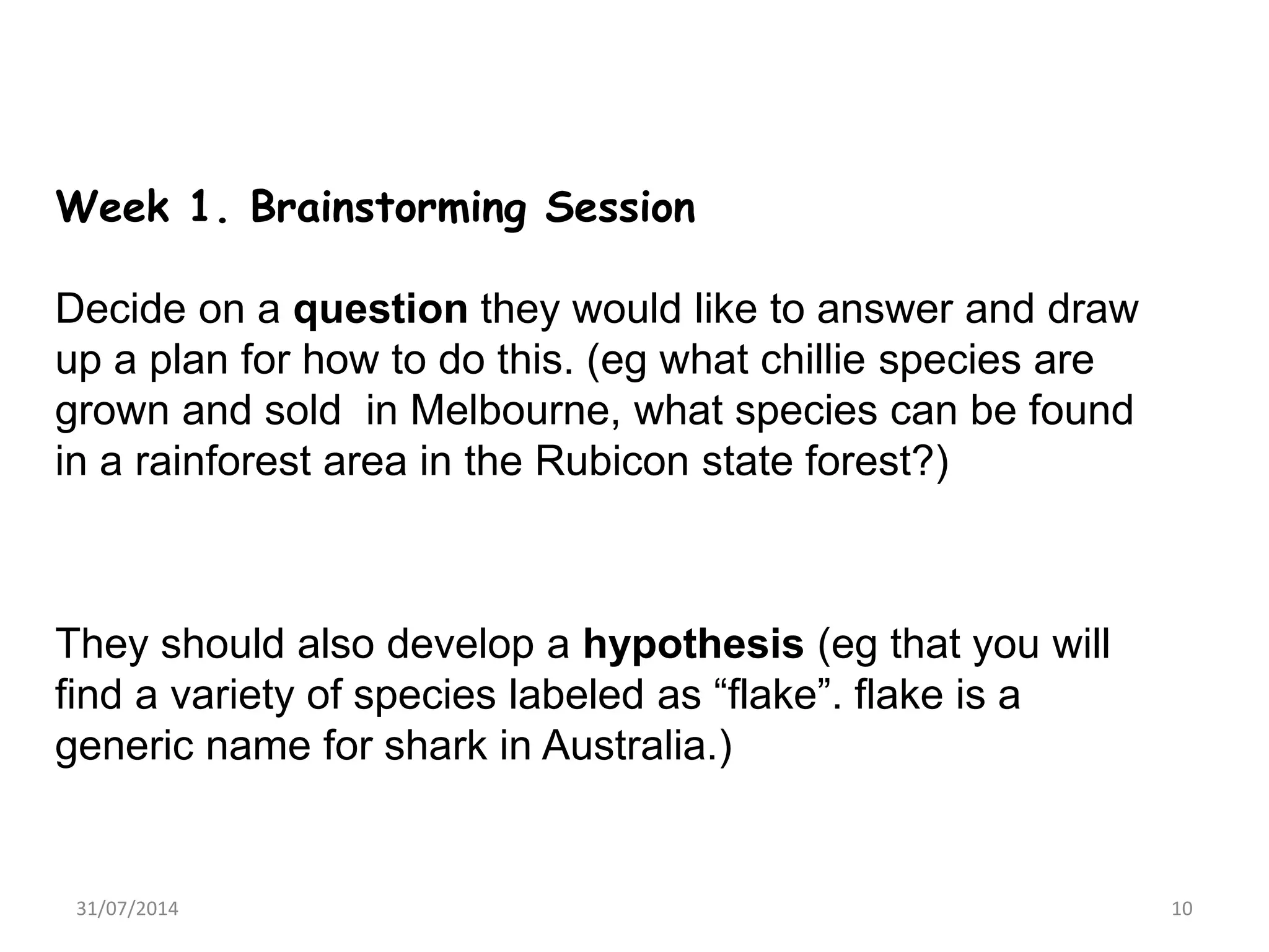 Week 1. Brainstorming Session
Decide on a question they would like to answer and draw
up a plan for how to do this. (eg what chillie species are
grown and sold in Melbourne, what species can be found
in a rainforest area in the Rubicon state forest?)
They should also develop a hypothesis (eg that you will
find a variety of species labeled as “flake”. flake is a
generic name for shark in Australia.)
31/07/2014 10
 