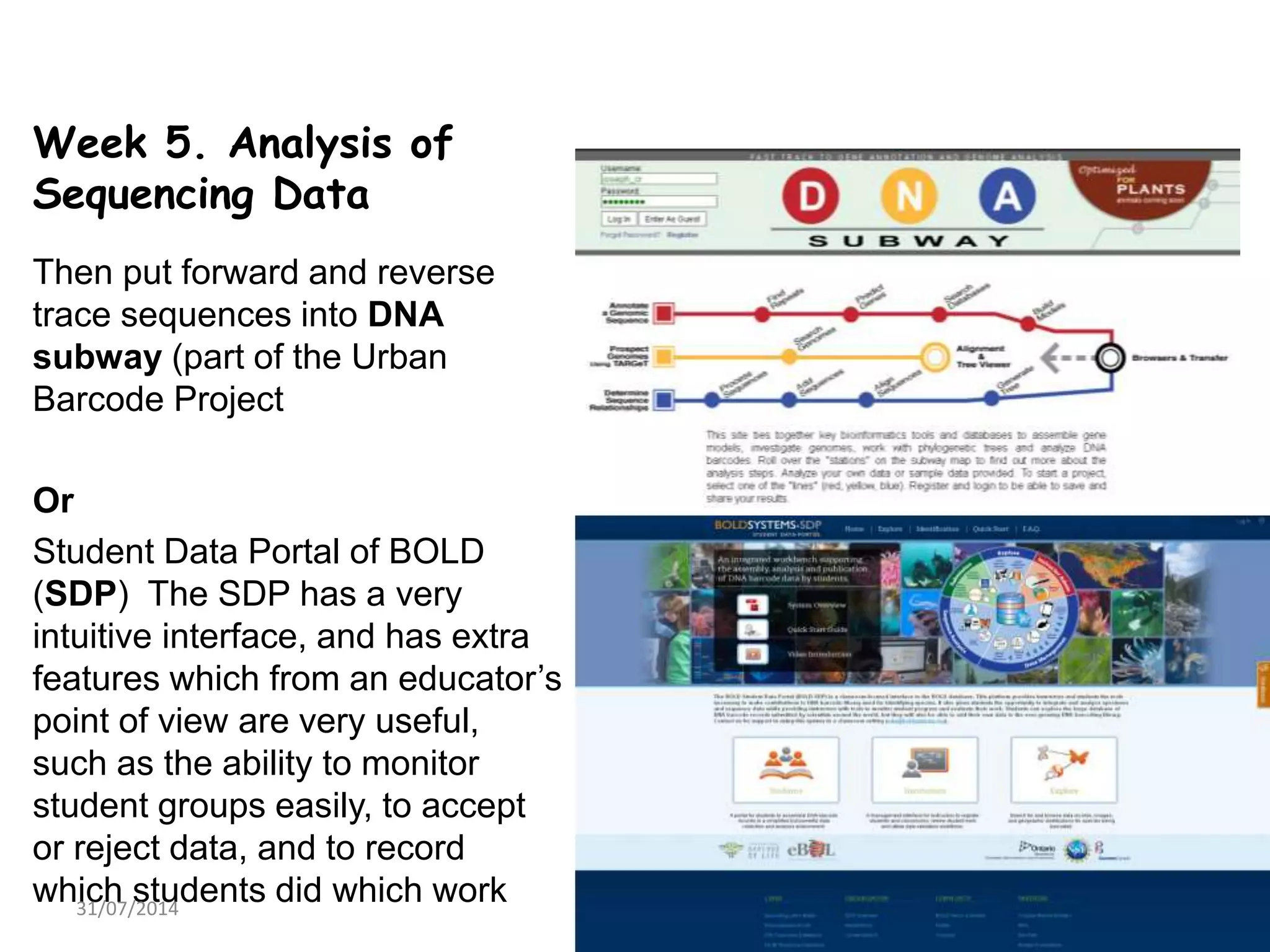 Week 5. Analysis of
Sequencing Data
Then put forward and reverse
trace sequences into DNA
subway (part of the Urban
Barcode Project
Or
Student Data Portal of BOLD
(SDP) The SDP has a very
intuitive interface, and has extra
features which from an educator’s
point of view are very useful,
such as the ability to monitor
student groups easily, to accept
or reject data, and to record
which students did which work31/07/2014 14
 