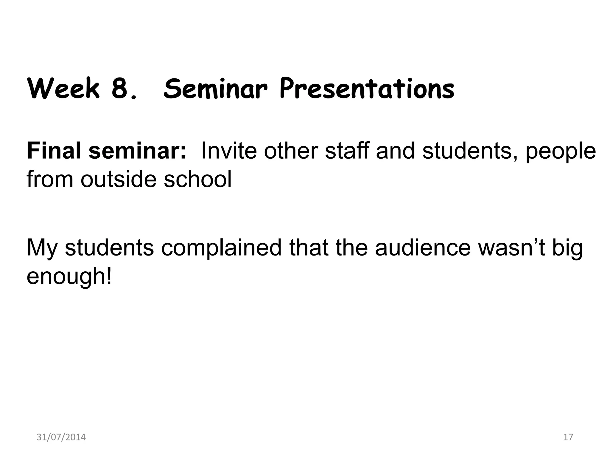 Week 8. Seminar Presentations
Final seminar: Invite other staff and students, people
from outside school
My students complained that the audience wasn’t big
enough!
31/07/2014 17
 