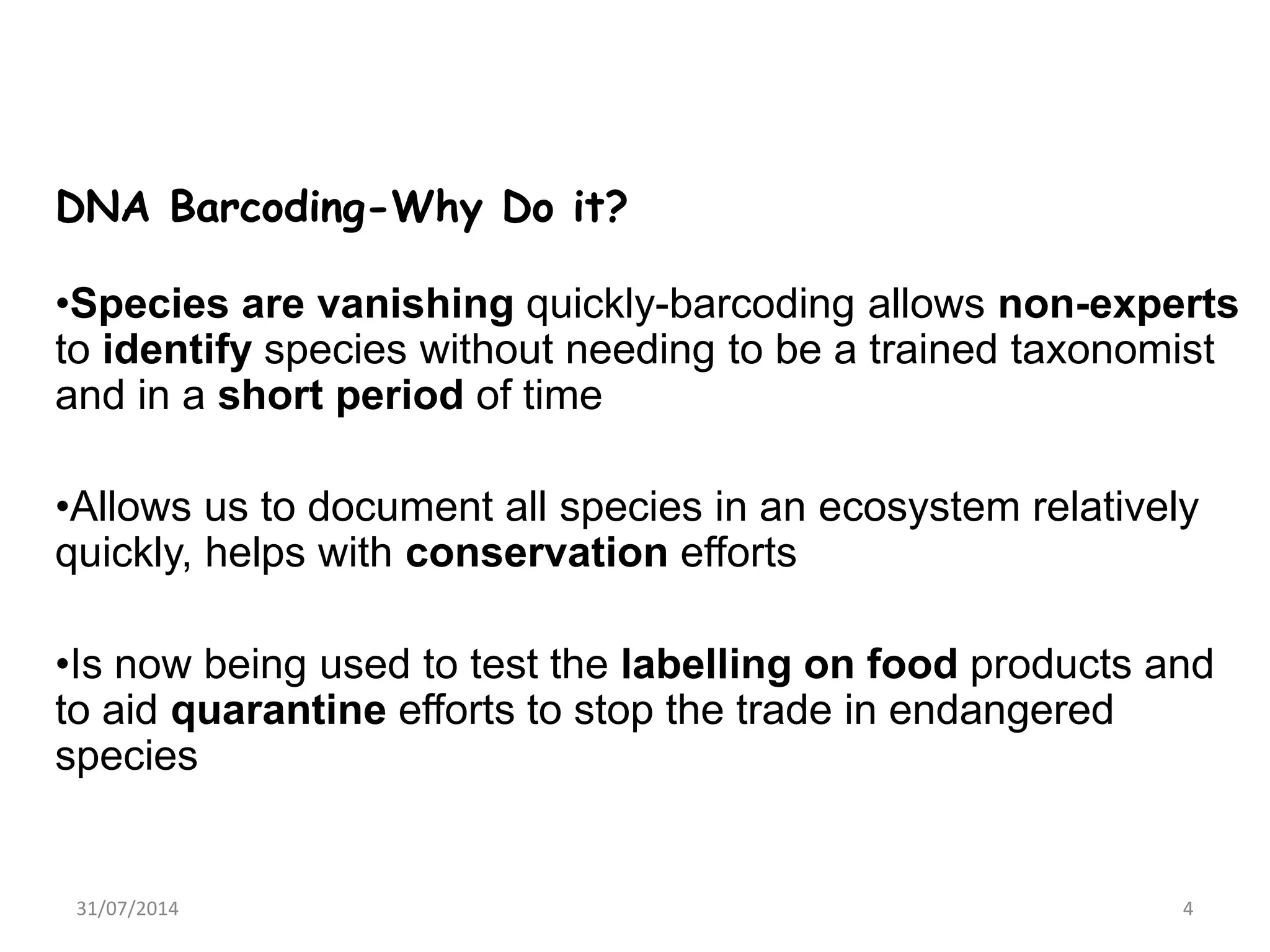 DNA Barcoding-Why Do it?
•Species are vanishing quickly-barcoding allows non-experts
to identify species without needing to be a trained taxonomist
and in a short period of time
•Allows us to document all species in an ecosystem relatively
quickly, helps with conservation efforts
•Is now being used to test the labelling on food products and
to aid quarantine efforts to stop the trade in endangered
species
31/07/2014 4
 