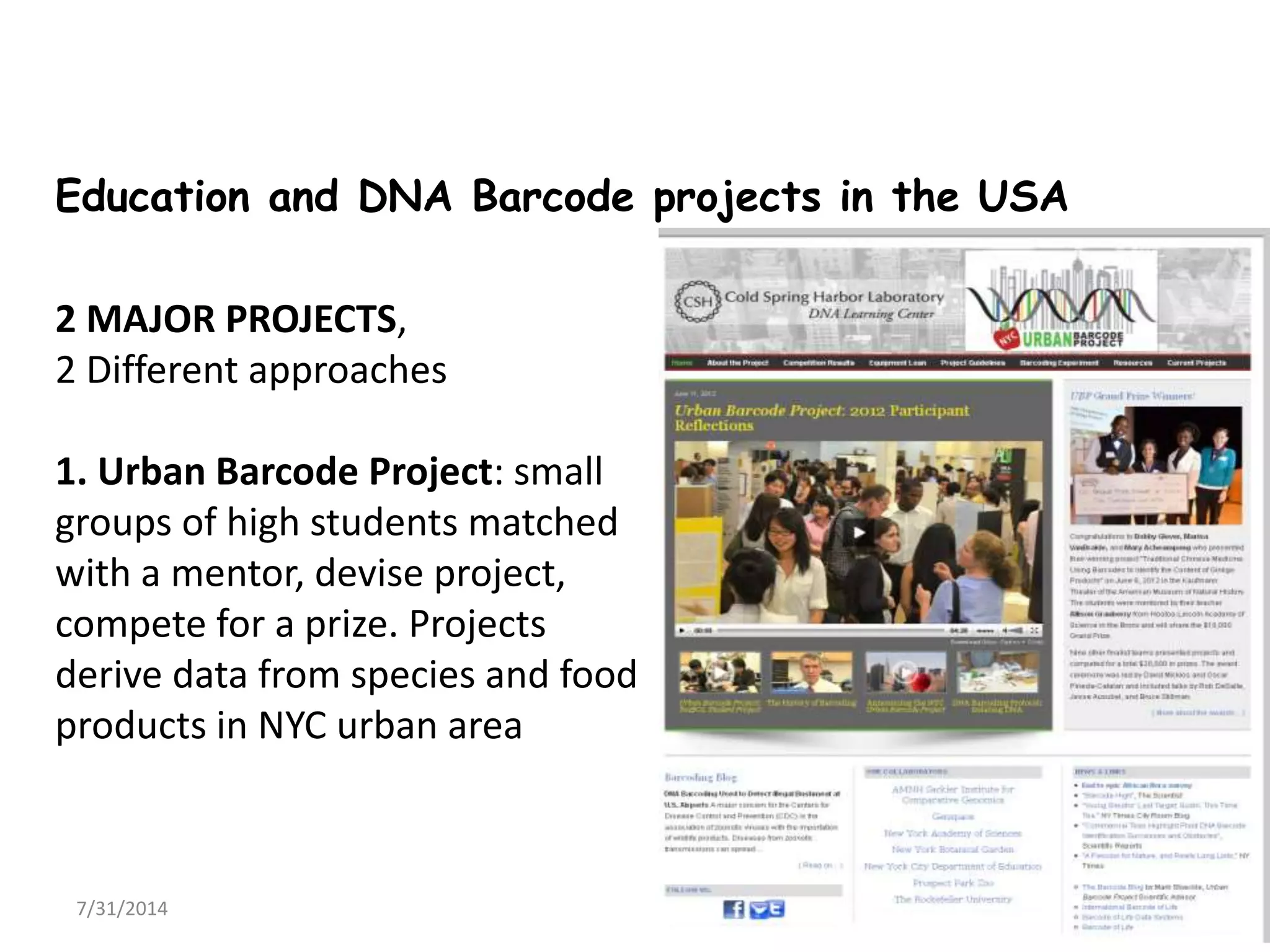 7/31/2014 6
Education and DNA Barcode projects in the USA
2 MAJOR PROJECTS,
2 Different approaches
1. Urban Barcode Project: small
groups of high students matched
with a mentor, devise project,
compete for a prize. Projects
derive data from species and food
products in NYC urban area
 