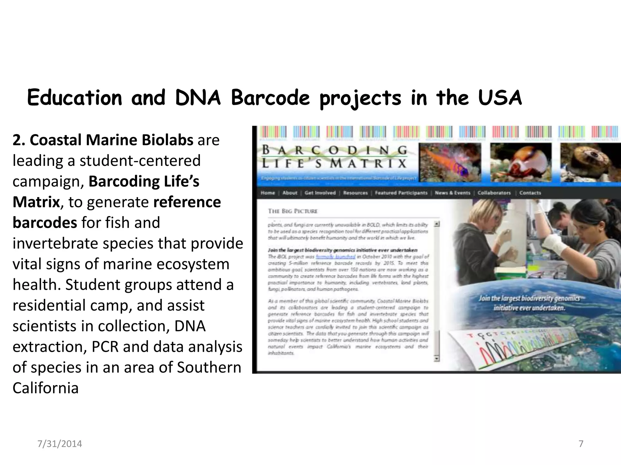 7/31/2014 7
2. Coastal Marine Biolabs are
leading a student-centered
campaign, Barcoding Life’s
Matrix, to generate reference
barcodes for fish and
invertebrate species that provide
vital signs of marine ecosystem
health. Student groups attend a
residential camp, and assist
scientists in collection, DNA
extraction, PCR and data analysis
of species in an area of Southern
California
Education and DNA Barcode projects in the USA
 