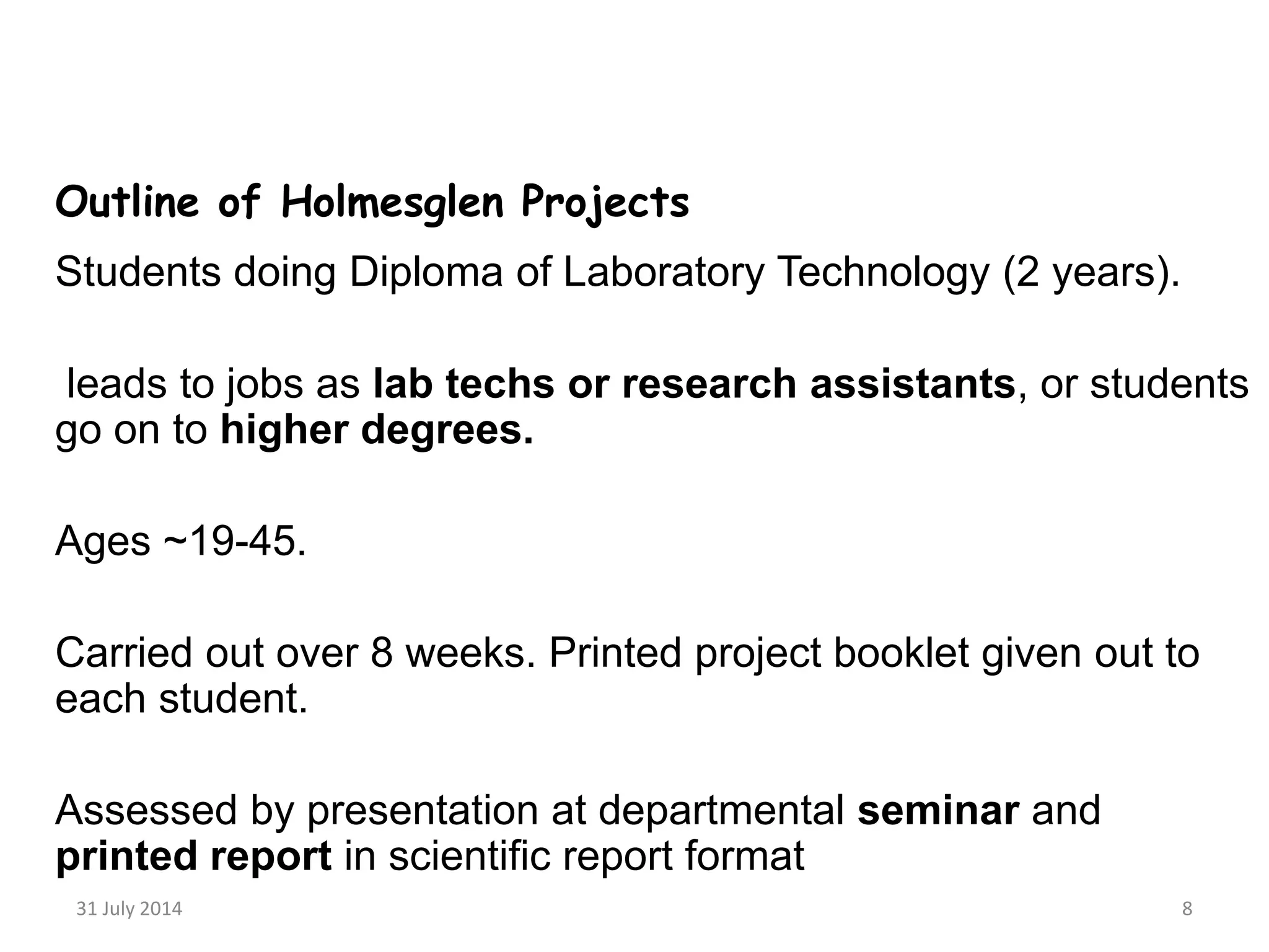 31 July 2014 8
Outline of Holmesglen Projects
Students doing Diploma of Laboratory Technology (2 years).
leads to jobs as lab techs or research assistants, or students
go on to higher degrees.
Ages ~19-45.
Carried out over 8 weeks. Printed project booklet given out to
each student.
Assessed by presentation at departmental seminar and
printed report in scientific report format
 