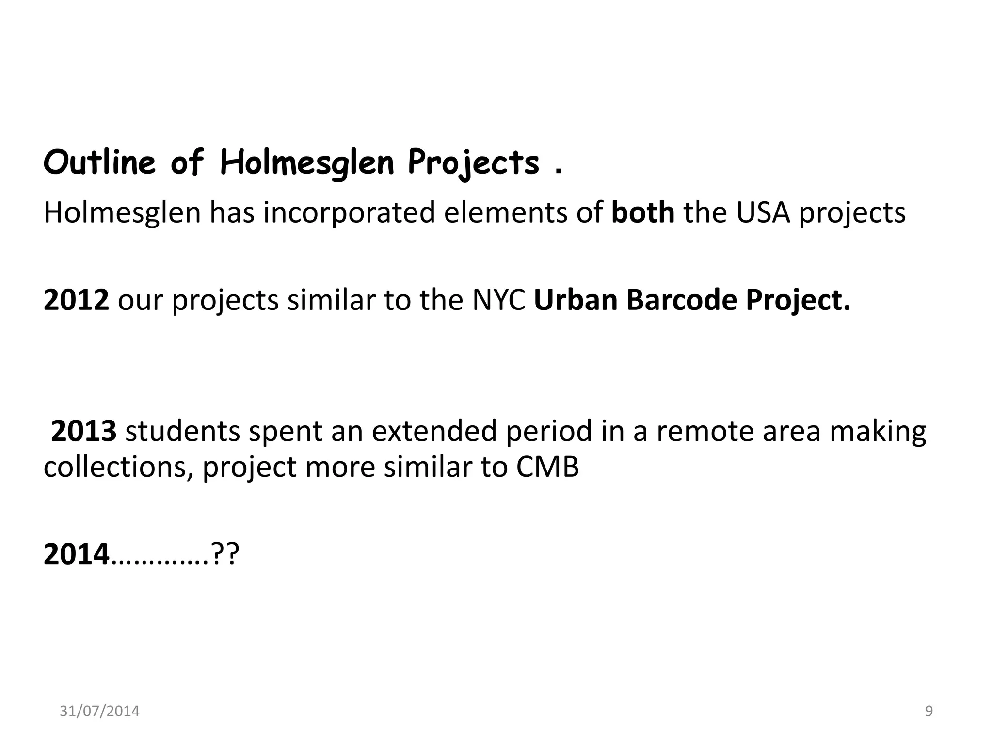 Outline of Holmesglen Projects .
Holmesglen has incorporated elements of both the USA projects
2012 our projects similar to the NYC Urban Barcode Project.
2013 students spent an extended period in a remote area making
collections, project more similar to CMB
2014………….??
31/07/2014 9
 