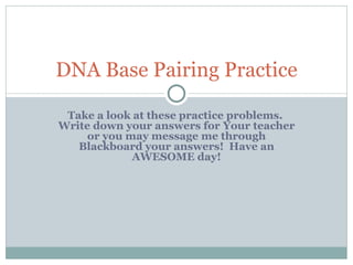 Take a look at these practice problems.  Write down your answers for Your teacher or you may message me through Blackboard your answers!  Have an AWESOME day! DNA Base Pairing Practice 