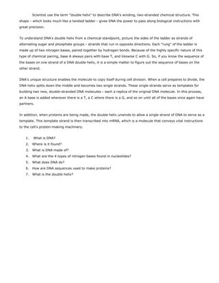 Scientist use the term "double helix" to describe DNA's winding, two-stranded chemical structure. This
shape - which looks much like a twisted ladder - gives DNA the power to pass along biological instructions with
great precision.


To understand DNA's double helix from a chemical standpoint, picture the sides of the ladder as strands of
alternating sugar and phosphate groups - strands that run in opposite directions. Each "rung" of the ladder is
made up of two nitrogen bases, paired together by hydrogen bonds. Because of the highly specific nature of this
type of chemical pairing, base A always pairs with base T, and likewise C with G. So, if you know the sequence of
the bases on one strand of a DNA double helix, it is a simple matter to figure out the sequence of bases on the
other strand.


DNA's unique structure enables the molecule to copy itself during cell division. When a cell prepares to divide, the
DNA helix splits down the middle and becomes two single strands. These single strands serve as templates for
building two new, double-stranded DNA molecules - each a replica of the original DNA molecule. In this process,
an A base is added wherever there is a T, a C where there is a G, and so on until all of the bases once again have
partners.


In addition, when proteins are being made, the double helix unwinds to allow a single strand of DNA to serve as a
template. This template strand is then transcribed into mRNA, which is a molecule that conveys vital instructions
to the cell's protein-making machinery.


    1.   What is DNA?
    2. Where is it found?
    3. What is DNA made of?
    4. What are the 4 types of nitrogen bases found in nucleotides?
    5. What does DNA do?
    6. How are DNA sequences used to make proteins?
    7. What is the double helix?
 
