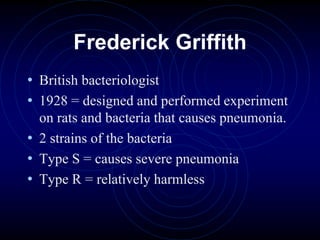 Frederick Griffith
• British bacteriologist
• 1928 = designed and performed experiment
on rats and bacteria that causes pneumonia.
• 2 strains of the bacteria
• Type S = causes severe pneumonia
• Type R = relatively harmless
 