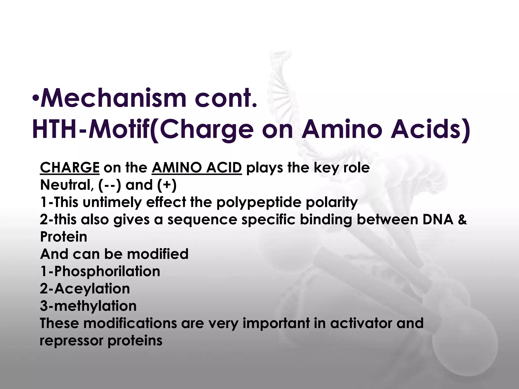 •Mechanism cont.
HTH-Motif(Charge on Amino Acids)
CHARGE on the AMINO ACID plays the key role
Neutral, (--) and (+)
1-This untimely effect the polypeptide polarity
2-this also gives a sequence specific binding between DNA &
Protein
And can be modified
1-Phosphorilation
2-Aceylation
3-methylation
These modifications are very important in activator and
repressor proteins

 