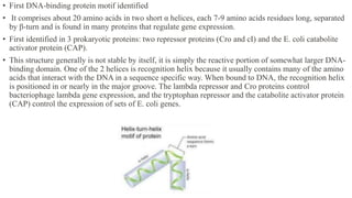 • First DNA-binding protein motif identified
• It comprises about 20 amino acids in two short α helices, each 7-9 amino acids residues long, separated
by β-turn and is found in many proteins that regulate gene expression.
• First identified in 3 prokaryotic proteins: two repressor proteins (Cro and cI) and the E. coli catabolite
activator protein (CAP).
• This structure generally is not stable by itself, it is simply the reactive portion of somewhat larger DNA-
binding domain. One of the 2 helices is recognition helix because it usually contains many of the amino
acids that interact with the DNA in a sequence specific way. When bound to DNA, the recognition helix
is positioned in or nearly in the major groove. The lambda repressor and Cro proteins control
bacteriophage lambda gene expression, and the tryptophan repressor and the catabolite activator protein
(CAP) control the expression of sets of E. coli genes.
 