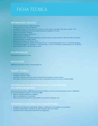 FICHA TÉCNICA
INFORMAÇÕES BÁSICAS
•  	Nome do empreendimento: DNA SmartStyle.
•  	Número de torres: 01 (uma) residencial.
•  	Localização: Avenida T-10 com Rua T-37 com Rua T-1A, Qd. 104-A, Lote 35/42, Setor Bueno Goiânia - GO.
•  	Tipo de uso: Residencial e Comercial (Lojas localizadas no subsolo 01 e térreo).
•  	Alvará de construção: 154/2014.
•  	Registro de Incorporação: R2-251.470.
•  	Área do terreno: 3.395,00 m².
•  	Número de elevadores: 04 (quatro) elevadores, sendo 02 (dois) de acesso exclusivo à ala Green (Ala G) e 02 (dois)
de acesso exclusivo à ala Blue (Ala B).
•  	Número de pavimentos: 25 (vinte e cinco).
•  	Descrição dos pavimentos: subsolo 02, subsolo 01, térreo, 1º pavimento garagem e lazer, 2º pavimento garagem,
3º pavimento garagem, 4º pavimento (1º pavimento tipo), 5º ao 21º pavimentos de apartamentos, 22º pavimento
lazer e apartamentos, e 08 (oito) lojas no térreo.
INCORPORAÇÃO
SPE Brasil Incorporação 101 Ltda.
REALIZAÇÃO
EBM Desenvolvimento Urbano e Incorporações S/A.
EQUIPE TÉCNICA
•  	Arquitetura: Isabel Jácomo.
•  	Paisagismo: Benedito Abbud.
•  	Decoração e interiores das áreas comuns: Pedro Ernesto Gualberto e Leandra Castro.
•  	Decoração e interiores do apartamento decorado e espaço gourmet da área comum: Ana Maria Miller.
DIFERENCIAIS DA INCORPORADORA E CONSTRUTORA
DO EMPREENDIMENTO
Em pouco mais de 30 anos, a EBM Desenvolvimento Imobiliário se tornou uma das empresas de maior credibilidade
do mercado imobiliário brasileiro. A experiência EBM:
•  	Mais de 150 empreendimentos entregues.
•  	Mais de 2 milhões de m² construídos.
•  	Mais de 30 anos de experiência e aprendizado no mercado de construção civil.
DIFERENCIAIS DO CONCEITO E ARQUITETURA
•  	Arquitetura que representa modernidade, elegância, sofisticação, com conteúdo e personalidade.
•  	Fachada contemporânea e atemporal, ou seja, não perde valor com o tempo.
•  	Garantia de maior valorização do patrimônio em longo prazo.
 