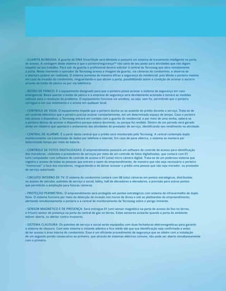 - GUARITA BLINDADA: A guarita do DNA SmartStyle será blindada e possuirá um sistema de travamento inteligente na porta
de acesso. A vantagem deste sistema é que o porteiro/segurança** não sairá de seu posto para atividades que não digam
respeito ao seu trabalho. Para sair da guarita o profissional deverá solicitar à central da Tecnoseg que abra remotamente
a porta. Neste momento o operador da Tecnoseg acessa a imagem da guarita, via câmeras do condomínio, e observa se
a abertura poderá ser realizada. O sistema aumenta de maneira eficaz a segurança do residencial, pois blinda o porteiro mesmo
em caso de invasão do condomínio, resguardando-o que abram a porta, possibilitando assim a condição de acionar o socorro
através do botão de pânico ou por via telefônica.
- BOTÃO DE PÂNICO: É o equipamento designado para que o porteiro possa acionar o sistema de segurança em caso
emergencial. Basta apertar o botão de pânico e a empresa de segurança será devidamente acionada e tomará as medidas
cabíveis para a resolução do problema. O equipamento funciona via wireless, ou seja, sem fio, permitindo que o porteiro
carregue-o em sua vestimenta e o acione em qualquer local.
- CONTROLE DE VIGIA: O equipamento impede que o porteiro durma ou se ausente do prédio durante o serviço. Trata-se de
um controle eletrônico que o porteiro precisa acionar constantemente, em um determinado espaço de tempo. Caso o porteiro
não acione o dispositivo, a Tecnoseg entrará em contato com a guarita do residencial, e por meio de uma senha, saberá se
o porteiro deixou de acionar o dispositivo porque estava dormindo, ou porque foi rendido. Dentro de um período será gerado
ainda um relatório que apontará o andamento das atividades do prestador de serviço, identificando seu rendimento na atividade.
- CENTRAL DE ALARME: É a partir desta central que o prédio será monitorado pela Tecnoseg. A central contempla duplo
monitoramento via transmissão de dados por telefone e internet. Em caso de pane elétrica, o sistema se manterá por
determinado tempo por meio de bateria.
- CONTROLE DE FOTOS DIGITALIZADAS: O empreendimento possuirá um software de controle de acesso para identificação
dos moradores, visitantes e prestadores de serviços por meio de um controle de fotos digitalizadas, que contará com 01
(um) computador com software de controle de acesso e 01 (uma) micro câmera digital. Trata-se de um poderoso sistema que
registra o acesso de todas as pessoas que entram e saem do empreendimento, de maneira que não seja necessário o porteiro
“memorizar” a face dos moradores, resguardando-o de deixar acessar o prédio uma pessoa que não seja morador, ou prestador
de serviço autorizado.
- CIRCUITO INTERNO DE TV: O sistema do condomínio contará com 08 (oito) câmeras em pontos estratégicos, distribuídas
no acesso de veículos, pulmões de serviço e social, lobby, hall de elevadores e elevadores, e previsão para outros pontos
que permitirão a ampliação para futuras câmeras.
- PROTEÇÃO PERIMETRAL: O empreendimento será protegido em pontos estratégicos com sistema de infravermelho de duplo
feixe. O sistema funciona por meio da detecção de invasão nos muros de divisa e sob as platibandas do empreendimento,
alertando simultaneamente a portaria e a central de monitoramento da Tecnoseg sobre o perigo iminente.
- SENSOR MAGNÉTICO E DE PRESENÇA: Será entregue 01 (um) sensor magnético na porta de acesso do lixo no térreo,
e 01(um) sensor de presença na porta da central de gás no térreo. Estes sensores avisarão quando a porta do ambiente
estiver aberta, ou alertar contra invasores.
- SISTEMA CLAUSURA: Os pulmões de serviço e social serão equipados com duas fechaduras eletromagnéticas para garantir
o sistema de clausura. Com este sistema o vistante adentra e fica retido até que sua identificação seja confirmada e antes
de ter acesso à área interna do condomínio. Esse é um eficiente procedimento de segurança que se obtém com a instalação
de um segundo portão consecutivo ao primeiro, que através de sistemas elétricos comuns, não pode ser aberto simultaneamente
com o primeiro.
 