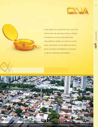 O DNA SmartStyle concentra tudo o que você
precisa para uma vida mais prática e cômoda.
O residencial está na localização mais
privilegiada de Goiânia, no centro do Setor
Bueno. Uma região de alta renda per capita,
metro quadrado extremamente valorizado
e com rica variedade gastronômica.
LOCALIZAÇÃO11
Foto aérea do Setor Bueno com aplicação da perspectiva artística da fachada. Imagem meramente ilustrativa. Os itens de acabamento serão entregues conforme memorial descritivo. A locação de elementos estruturais pode variar de acordo com exigências técnicas.
A vegetação que compõe o paisagismo retratado nessa imagem é meramente ilustrativa e apresenta porte adulto de referência. Na entrega do empreendimento essa vegetação poderá apresentar diferenças de tamanho e porte, mas estará de acordo com o projeto paisagístico.
 