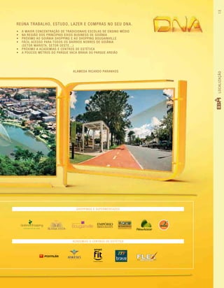 Reúna trabalho, estudo, lazer e compras no seu DNA.
•	 A maior concentração de tradicionais escolas de ensino médio
•	 Na região dos principais eixos business de GoiâniA
•	 Próximo ao Goiânia Shopping e ao Shopping Bougainville
•	 Fácil acesso para todos os bairros nobres de Goiânia
(Setor Marista, Setor Oeste...)
•	 Próximo a academias e centros de estética
•	 A poucos mETROS do Parque Vaca Brava ou Parque Areião
ALAMEDA RICARDO PARANHOS
SHOPPINGS E SUPERMERCADOS
ACADEMIAS E CENTROS DE ESTÉTICA
V I V E R B E M E ST Á N A M O DA
LOCALIZAÇÃO13
 