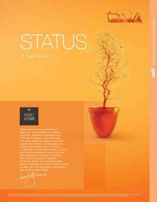 Perspectiva artística da fachada. Imagem meramente ilustrativa. Os itens de acabamento serão entregues conforme memorial descritivo. A locação de elementos estruturais pode variar de acordo com exigências técnicas. A vegetação que compõe o paisagismo
retratado nessa imagem é meramente ilustrativa e apresenta porte adulto de referência. Na entrega do empreendimento essa vegetação poderá apresentar diferenças de tamanho e porte, mas estará de acordo com o projeto paisagístico.
“Mixed-use, com um comercial tipo
street mall, de atividades de comércio
e serviços, agregando facilidade ao dia
a dia dos moradores, e um residencial
com várias opções de espaços para morar,
criando uma atmosfera de hospedar com
conforto, privacidade, lazer e serviços.
A integração dos espaços internos é a tônica
deste projeto residencial, onde com linhas
retas definimos a volumetria e fachada,
com design minimalista e moderno.
Um grande pórtico na fachada principal,
traduz a importância e exclusividade do futuro
morador, para nós arquitetos, responsáveis
pelo desenho deste projeto.”
STATUSD O M I N A N T E .
PERSPECTIVASARTÍSTICASÁREACOMUM17
 