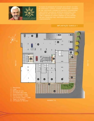 “O projeto de paisagismo foi pensado para oferecer um clima
de sofisticação e conforto, trazendo exclusividade e qualidade
de vida, valorizando a fachada de arquitetura contemporânea.
O port-cochère marcado por palmeiras ornamentais e pela
paginação de piso valorizam o acesso. O espelho d’água
e toda a vegetação do entorno resgatam os cinco sentidos.
Tudo para recepcionar bem, valorizando urbanisticamente
o empreendimento.”
1.	 Elevadores
2.	 Lojas
3.	 Seleção de Lixo
4.	 Circulação das Lojas
5.	 Estacionamento Lojas
6.	 Central de Gás - Lojas
7.	 Lixo Úmido e Seco - Lojas
8.	 Vagas de Garagem
9.	 Circulação de Veículos
Implantação subsolo 1
01
02 02 0202
04
05
05
03
07
06
08
08
09
08
RUAT37
RUAT1A
AVENIDA T10
 