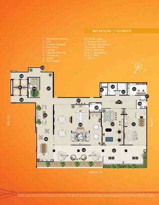 Implantação artística do 1o
pavimento. Imagem meramente ilustrativa. Os itens de mobília, decoração e acabamento serão entregues conforme memorial descritivo. A locação de elementos estruturais pode variar de acordo com exigências técnicas. A vegetação
que compõe o paisagismo retratado nessa imagem é meramente ilustrativa e apresenta porte adulto de referência. Na entrega do empreendimento essa vegetação poderá apresentar diferenças de tamanho e porte, mas estará de acordo com o projeto paisagístico.
Implantação 1º pavimento
01
02
02
03
07
07
07
06
10 11
12 12
15
17
13
14
16
08
08
09
04
05
RUAT37
RUAT1A
AVENIDA T10
1.	 Elevadores Sociais
2.	 Hall
3.	 Acesso Garagem
4.	 Kids Room
5.	 Lounge
6.	 Varanda Gourmet
7.	 Circulação
8.	 Copas
9.	 Party Room
10.	Pub de Jogos
11.	Espaço Gourmet
12.	Terraço Descoberto
13.	Laundry Room
14.	W.C. Feminino
15.	W.C. Masculino
16.	W.C. PNE
17.	D.M.L.
 