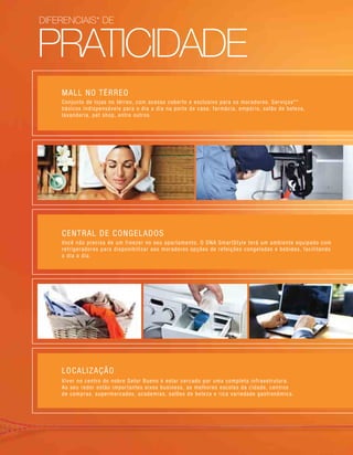PRATICIDADE
diferenciais* de
MALL NO TÉRREO
Conjunto de lojas no térreo, com acesso coberto e exclusivo para os moradores. Serviços**
básicos indispensáveis para o dia a dia na porta de casa: farmácia, empório, salão de beleza,
lavanderia, pet shop, entre outros.
CENTRAL DE CONGELADOS
Você não precisa de um freezer no seu apartamento. O DNA SmartStyle terá um ambiente equipado com
refrigeradores para disponibilizar aos moradores opções de refeições congeladas e bebidas, facilitando
o dia a dia.
LOCALIZAÇÃO
Viver no centro do nobre Setor Bueno é estar cercado por uma completa infraestrutura.
Ao seu redor estão importantes eixos business, as melhores escolas da cidade, centros
de compras, supermercados, academias, salões de beleza e rica variedade gastronômica.
 