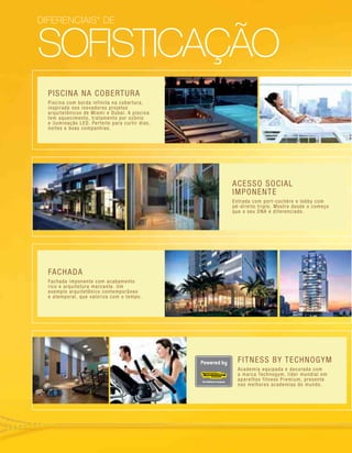 sofisticação
PISCINA NA COBERTURA
Piscina com borda infinita na cobertura,
inspirada nos inovadores projetos
arquitetônicos de Miami e Dubai. A piscina
tem aquecimento, tratamento por ozônio
e iluminação LED. Perfeito para curtir dias,
noites e boas companhias.
FACHADA
Fachada imponente com acabamento
rico e arquitetura marcante. Um
exemplo arquitetônico contemporâneo
e atemporal, que valoriza com o tempo.
FITNESS BY TECHNOGYM
Academia equipada e decorada com
a marca Technogym, líder mundial em
aparelhos fitness Premium, presente
nas melhores academias do mundo.
diferenciais* de
ACESSO SOCIAL
IMPONENTE
Entrada com port-cochère e lobby com
pé-direito triplo. Mostre desde o começo
que o seu DNA é diferenciado.
 