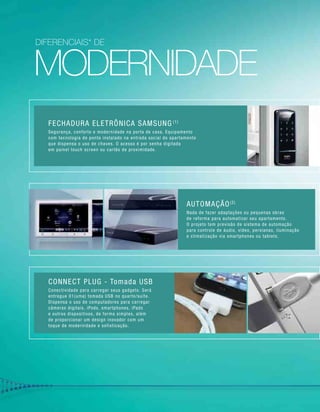 moderniDADE
Fechadura Eletrônica Samsung (1)
Segurança, conforto e modernidade na porta de casa. Equipamento
com tecnologia de ponta instalado na entrada social do apartamento
que dispensa o uso de chaves. O acesso é por senha digitada
em painel touch screen ou cartão de proximidade.
AUTOMAÇÃO(2)
Nada de fazer adaptações ou pequenas obras
de reforma para automatizar seu apartamento.
O projeto tem previsão de sistema de automação
para controle de áudio, vídeo, persianas, iluminação
e climatização via smartphones ou tablets.
CONNECT PLUG - Tomada USB
Conectividade para carregar seus gadgets. Será
entregue 01(uma) tomada USB no quarto/suíte.
Dispensa o uso de computadores para carregar
câmeras digitais, iPods, smartphones, iPads
e outros dispositivos, de forma simples, além
de proporcionar um design inovador com um
toque de modernidade e sofisticação.
diferenciais* de
 