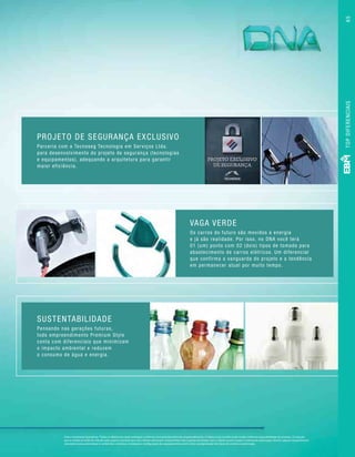 PROJETO DE SEGURANÇA EXCLUSIVO
Parceria com a Tecnoseg Tecnologia em Serviços Ltda.
para desenvolvimento do projeto de segurança (tecnologias
e equipamentos), adequando a arquitetura para garantir
maior eficiência.
SUSTENTABILIDADE
Pensando nas gerações futuras,
todo empreendimento Premium Style
conta com diferenciais que minimizam
o impacto ambiental e reduzem
o consumo de água e energia.
VAGA VERDE
Os carros do futuro são movidos a energia
e já são realidade. Por isso, no DNA você terá
01 (um) ponto com 02 (dois) tipos de tomada para
abastecimento de carros elétricos. Um diferencial
que confirma a vanguarda do projeto e a tendência
em permanecer atual por muito tempo.
Fotos meramente ilustrativas. *Todos os diferencias serão entregues conforme memorial descritivo do empreendimento. (1) Marca e/ou modelo pode mudar conforme disponibilidade do produto. (2) Solução
que se molda ao estilo de vida de cada usuário e permite que seus clientes adicionem componentes com o passar do tempo. Caso o cliente queira instalar o sistema de automação, deverá: adquirir equipamentos
necessários para automatizar os ambientes; contratar a instalação e configuração dos equipamentos, assim como a programação dos tipos de cenários e automação.
TOPDIFERENCIAIS65
 