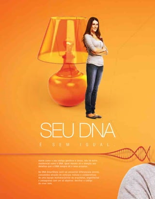 Assim como o seu código genético é único, não há outro
residencial como o DNA. Igual mesmo só a atenção aos
detalhes que a EBM sempre dá a seus projetos.
No DNA SmartStyle você vai encontrar diferenciais únicos,
concebidos através de esforços mútuos e colaborativos
de uma equipe multidisciplinar de arquitetos, engenheiros
e paisagistas com um só objetivo: decifrar o código
do viver bem.
SEU DNAÉ S E M I G U A L .
 