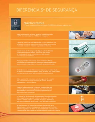 DIFERENCIAIS* de segurança
PROJETO TECNOSEG
O Projeto de segurança desenvolvido pela TECNOSEG contempla os seguintes itens:
Duplo monitoramento da central de alarme, via telefone/celular
e GPRS. A central de alarme e GPRS serão entregues.**
Controle de acesso com fotos digitalizadas: 01 (um) computador com
software de controle de acesso e microcâmera digital, para controlar
o acesso de moradores, visitantes ou prestadores de serviço.
Circuito interno de TV com gravação digital e colorida: 08 (oito)
câmeras em pontos estratégicos, para um ou mais pontos
de visualização, 01 (uma) microcâmera em cada elevador
e previsão para pontos futuros.
Proteção perimetral com sensores ativos monitorada 24 horas:
trechos específicos entregues com sistemas de segurança eletrônica
que comunica a central de alarme no caso de tentativa de invasão.
02 (dois) sensores, sendo 01 (um) sensor de presença na central de gás
no térreo e 01 (um) sensor magnético no lixo no térreo, para avisar quando
a porta do ambiente estiver aberta, ou alertar contra invasores.
Botão de pânico (02 unidades) e controle de guarda (01 unidade):
para acionamento no caso de tentativas de invasão, alertando
imediatamente o socorro externo.
A guarita terá um sistema de travamento inteligente que será
controlado pela empresa de segurança, através de fechadura
eletromagnética condicionando o porteiro/vigilante a solicitar
abertura em casos necessários.
Os pulmões de serviço e social serão equipados com duas fechaduras
eletromagnéticas para garantir o sistema de clausura. Com este
sistema o visitante adentra e fica retido até que sua identificação
seja confirmada e antes de ter acesso à área restrita do condomínio.
Na guarita haverá um sistema de controle de vigia através de um
dispositivo que o porteiro precisa acionar constantemente. O controle
eletrônico impede que ele durma ou se ausente durante o serviço. Caso
o dispositivo não seja acionado, a Tecnoseg entra em contato com a guarita.
 