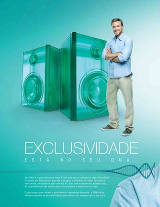 EXCLUSIVIDADEE S T Á N O S E U D N A .
Seu DNA é o que diferencia você. É por isso que o residencial DNA SmartStyle
é repleto de diferenciais que vão distinguir o seu jeito de viver. Fechadura
sem chave, smartphone que controla TV, piso com acabamento diferenciado...
Os apartamentos são sofisticados nos detalhes e modernos no todo.
E para quem quer deixar o apartamento realmente diferente, a EBM ainda
oferece pacotes de personalização para deixar seu espaço com a sua cara.
 