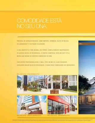 Precisou de serviços básicos, como empório, farmácia, salão de beleza
OU lavanderia*? É só pegar o elevador.
O DNA SmartStyle terá um mall no térreo. Completamente independente
do acesso social do residencial, o centro comercial será um Easy Style,
marca que assina os centros comerciais da EBM.
Com gestão profissionalizada, o Mall terá um mix de lojas adequado,
agregando maior valor ao residencial e dando mais comodidade aos moradores.
COMODIDADE ESTÁ
NO SEU DNA.
Perspectiva do mall. Imagem meramente ilustrativa. Os itens de acabamento serão entregues conforme memorial descritivo. A locação de elementos estruturais pode variar de acordo com exigências técnicas. A vegetação que compõe o paisagismo retratado
nessa imagem é meramente ilustrativa e apresenta porte adulto de referência. Na entrega do empreendimento essa vegetação poderá apresentar diferenças de tamanho e porte, mas estará de acordo com o projeto paisagístico. *Sugestão de utilização.
mall easy style - aton business style
mall easy style - absolut business style mall easy style - new business style
mall
 