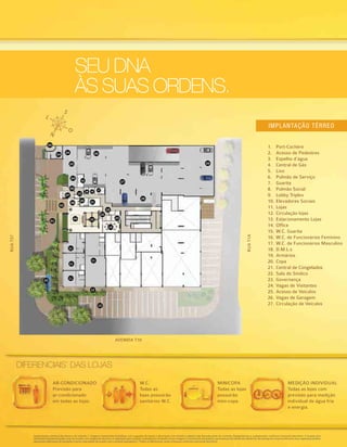 DIFERENCIAIS*
DAS LOJAS
SEU DNA
ÀS SUAS ORDENS.
Implantações artísticas do térreo e do subsolo 1. Imagens meramente ilustrativas com sugestão de layout e decoração com móveis e objetos não fazendo parte do contrato. Equipamentos e acabamentos conforme memorial descritivo. A locação dos
elementos estruturais pode variar de acordo com exigências técnicas. A vegetação que compõe o paisagismo retratado nessas imagens é meramente ilustrativa e apresenta porte adulto de referência. Na entrega do empreendimento essa vegetação poderá
apresentar diferenças de tamanho e porte, mas estará de acordo com o projeto paisagístico. *Todos os diferenciais serão entregues conforme memorial descritivo.
1.	 Port-Cochère
2.	 Acesso de Pedestres
3.	 Espelho d’água
4.	 Central de Gás
5.	 Lixo
6.	 Pulmão de Serviço
7.	 Guarita
8.	 Pulmão Social
9.	 Lobby Triplex
10.	Elevadores Sociais
11.	Lojas
12.	Circulação lojas
13.	Estacionamento Lojas
14.	Office
15.	W.C. Guarita
16.	W.C. de Funcionários Feminino
17.	W.C. de Funcionários Masculino
18.	D.M.L.s
19.	Armários
20.	Copa
21.	Central de Congelados
22.	Sala do Síndico
23.	Governança
24.	Vagas de Visitantes
25.	Acesso de Veículos
26.	Vagas de Garagem
27.	Circulação de Veículos
Implantação térreo
RUAT37
RUAT1A
AVENIDA T10
01
02
03
07
06
21
10
11
11
11
22
23
14
11
12
13
18
20
15
08
09
24
25
26
27
26
26
18
16
19
17
24
04
05
AR-CONDICIONADO
Previsão para
ar-condicionado
em todas as lojas.
MEDIÇÃO INDIVIDUAL
Todas as lojas com
previsão para medição
individual de água fria
e energia.
MINICOPA
Todas as lojas
possuirão
mini-copa.
W.C.
Todas as
lojas possuirão
sanitários W.C.
 